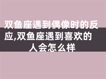双鱼座遇到偶像时的反应,双鱼座遇到喜欢的人会怎么样