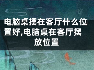 电脑桌摆在客厅什么位置好,电脑桌在客厅摆放位置