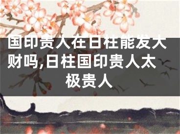 国印贵人在日柱能发大财吗,日柱国印贵人太极贵人