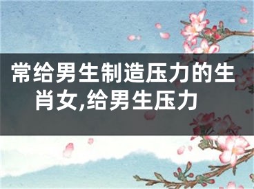 常给男生制造压力的生肖女,给男生压力