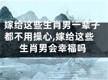 嫁给这些生肖男一辈子都不用操心,嫁给这些生肖男会幸福吗