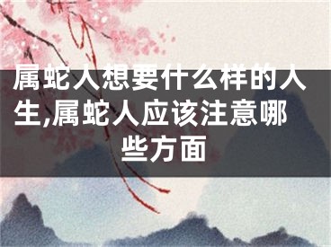 属蛇人想要什么样的人生,属蛇人应该注意哪些方面
