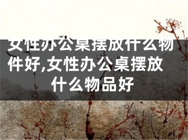 女性办公桌摆放什么物件好,女性办公桌摆放什么物品好