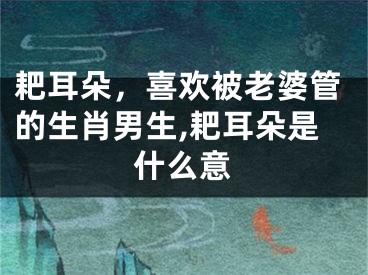 耙耳朵，喜欢被老婆管的生肖男生,耙耳朵是什么意