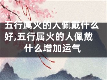 五行属火的人佩戴什么好,五行属火的人佩戴什么增加运气