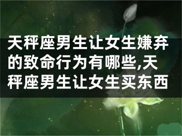 天秤座男生让女生嫌弃的致命行为有哪些,天秤座男生让女生买东西