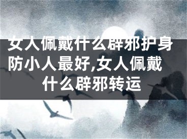 女人佩戴什么辟邪护身防小人最好,女人佩戴什么辟邪转运