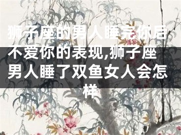 狮子座的男人睡完你后不爱你的表现,狮子座男人睡了双鱼女人会怎样