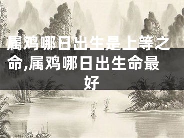 属鸡哪日出生是上等之命,属鸡哪日出生命最好