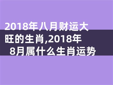 2018年八月财运大旺的生肖,2018年8月属什么生肖运势