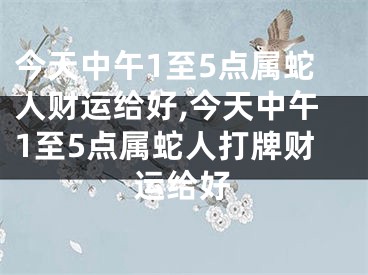 今天中午1至5点属蛇人财运给好,今天中午1至5点属蛇人打牌财运给好