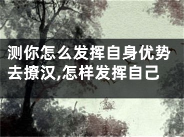 测你怎么发挥自身优势去撩汉,怎样发挥自己