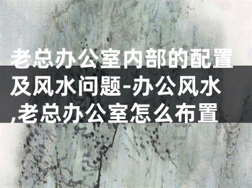 老总办公室内部的配置及风水问题-办公风水,老总办公室怎么布置