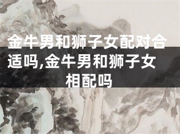 金牛男和狮子女配对合适吗,金牛男和狮子女相配吗