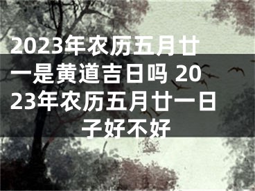2023年农历五月廿一是黄道吉日吗 2023年农历五月廿一日子好不好