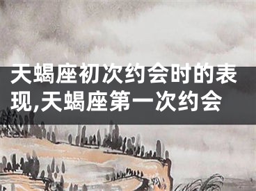 天蝎座初次约会时的表现,天蝎座第一次约会
