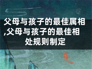 父母与孩子的最佳属相,父母与孩子的最佳相处规则制定