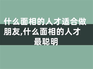 什么面相的人才适合做朋友,什么面相的人才最聪明