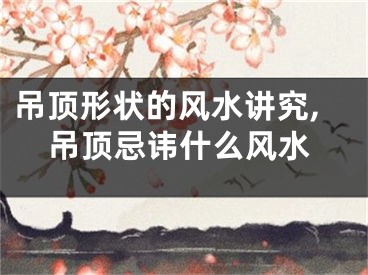 吊顶形状的风水讲究,吊顶忌讳什么风水