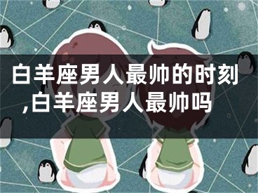 白羊座男人最帅的时刻,白羊座男人最帅吗