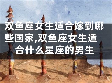 双鱼座女生适合嫁到哪些国家,双鱼座女生适合什么星座的男生