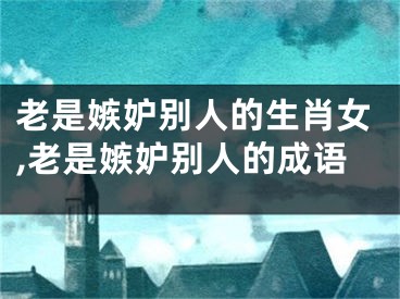 老是嫉妒别人的生肖女,老是嫉妒别人的成语