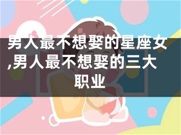 男人最不想娶的星座女,男人最不想娶的三大职业