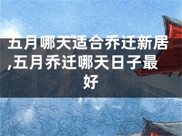 五月哪天适合乔迁新居,五月乔迁哪天日子最好
