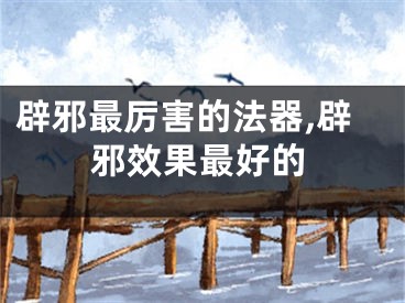辟邪最厉害的法器,辟邪效果最好的