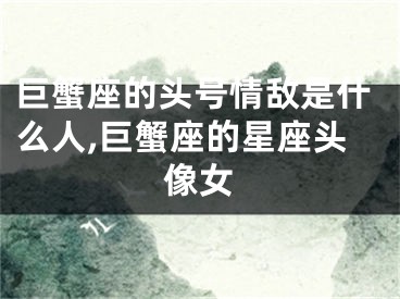 巨蟹座的头号情敌是什么人,巨蟹座的星座头像女