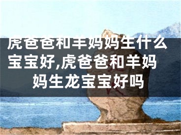 虎爸爸和羊妈妈生什么宝宝好,虎爸爸和羊妈妈生龙宝宝好吗