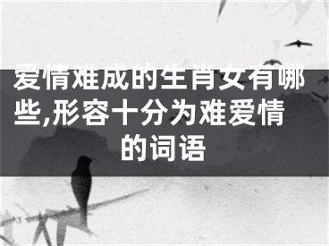 爱情难成的生肖女有哪些,形容十分为难爱情的词语