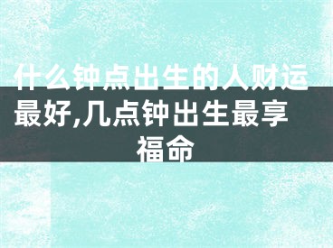 什么钟点出生的人财运最好,几点钟出生最享福命