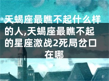 天蝎座最瞧不起什么样的人,天蝎座最瞧不起的星座激战2死局岔口在哪