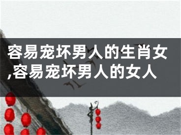 容易宠坏男人的生肖女,容易宠坏男人的女人