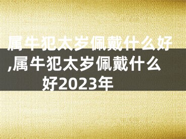 属牛犯太岁佩戴什么好,属牛犯太岁佩戴什么好2023年