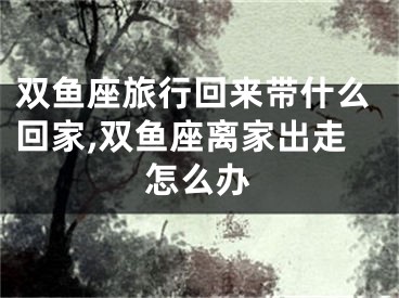 双鱼座旅行回来带什么回家,双鱼座离家出走怎么办