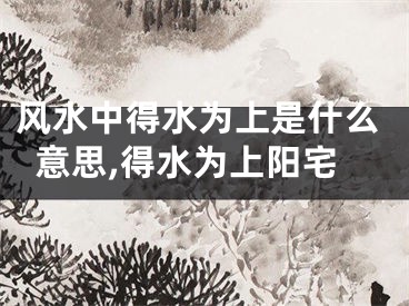 风水中得水为上是什么意思,得水为上阳宅