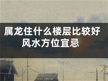 属龙住什么楼层比较好 风水方位宜忌