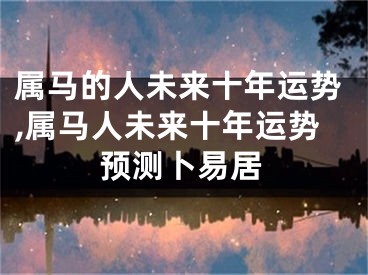 属马的人未来十年运势,属马人未来十年运势预测卜易居