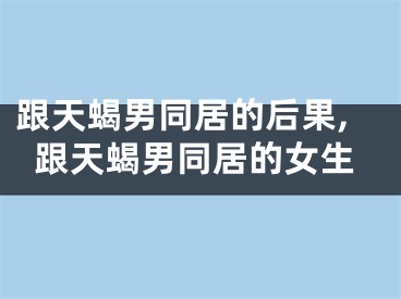 跟天蝎男同居的后果,跟天蝎男同居的女生