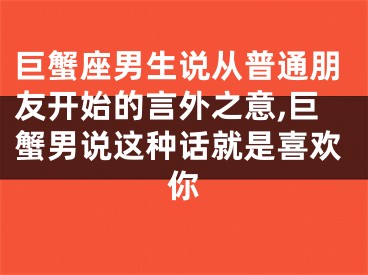 巨蟹座男生说从普通朋友开始的言外之意,巨蟹男说这种话就是喜欢你