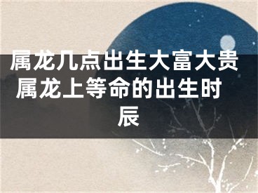 属龙几点出生大富大贵 属龙上等命的出生时辰