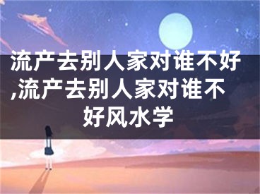 流产去别人家对谁不好,流产去别人家对谁不好风水学