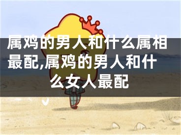 属鸡的男人和什么属相最配,属鸡的男人和什么女人最配