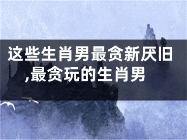 这些生肖男最贪新厌旧,最贪玩的生肖男