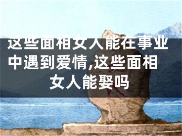 这些面相女人能在事业中遇到爱情,这些面相女人能娶吗