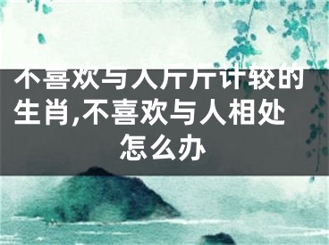 不喜欢与人斤斤计较的生肖,不喜欢与人相处怎么办
