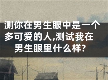 测你在男生眼中是一个多可爱的人,测试我在男生眼里什么样?