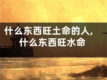 什么东西旺土命的人,什么东西旺水命